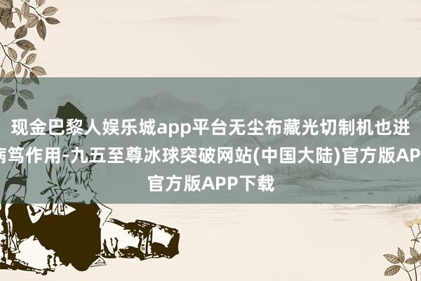 现金巴黎人娱乐城app平台无尘布藏光切制机也进展着病笃作用-九五至尊冰球突破网站(中国大陆)官方版APP下载