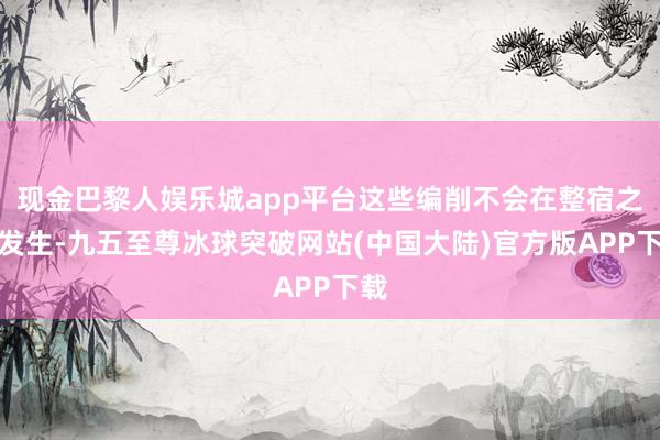 现金巴黎人娱乐城app平台这些编削不会在整宿之间发生-九五至尊冰球突破网站(中国大陆)官方版APP下载