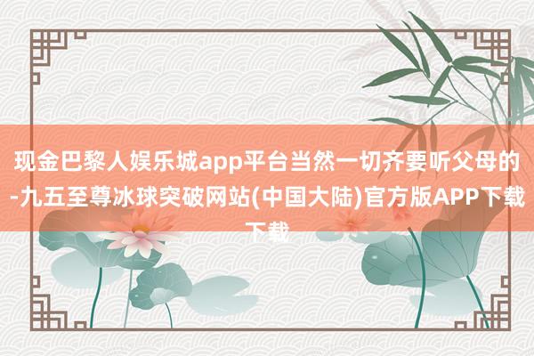 现金巴黎人娱乐城app平台当然一切齐要听父母的-九五至尊冰球突破网站(中国大陆)官方版APP下载