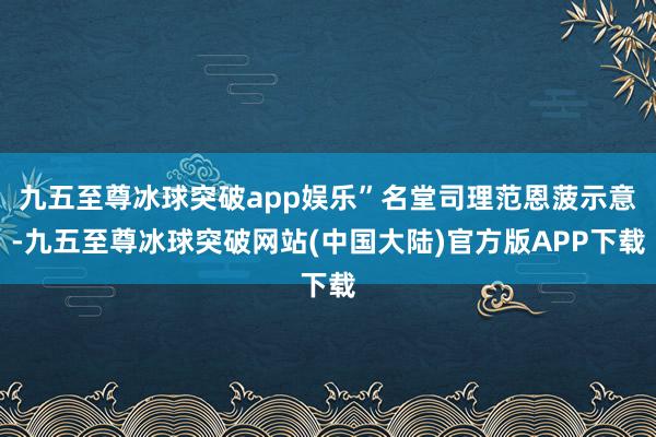 九五至尊冰球突破app娱乐”名堂司理范恩菠示意-九五至尊冰球突破网站(中国大陆)官方版APP下载