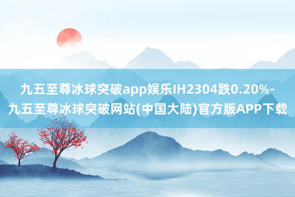 九五至尊冰球突破app娱乐IH2304跌0.20%-九五至尊冰球突破网站(中国大陆)官方版APP下载