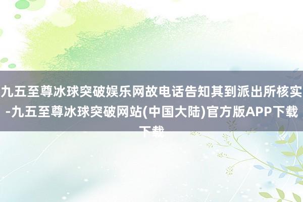 九五至尊冰球突破娱乐网故电话告知其到派出所核实-九五至尊冰球突破网站(中国大陆)官方版APP下载