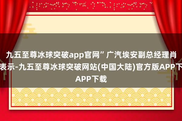 九五至尊冰球突破app官网”广汽埃安副总经理肖勇表示-九五至尊冰球突破网站(中国大陆)官方版APP下载