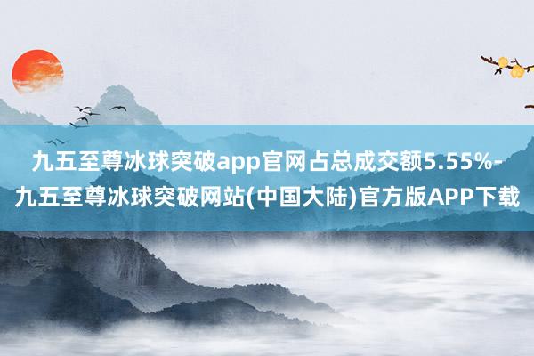 九五至尊冰球突破app官网占总成交额5.55%-九五至尊冰球突破网站(中国大陆)官方版APP下载