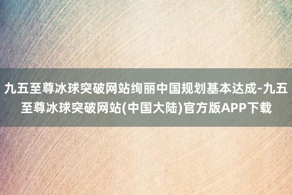 九五至尊冰球突破网站绚丽中国规划基本达成-九五至尊冰球突破网站(中国大陆)官方版APP下载