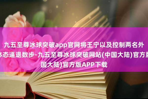 九五至尊冰球突破app官网将王宁以及控制两名外门弟子的体态逼退数步-九五至尊冰球突破网站(中国大陆)官方版APP下载