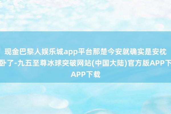 现金巴黎人娱乐城app平台那楚今安就确实是安枕而卧了-九五至尊冰球突破网站(中国大陆)官方版APP下载