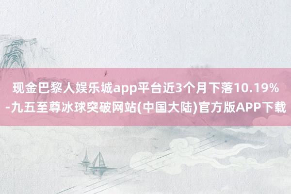 现金巴黎人娱乐城app平台近3个月下落10.19%-九五至尊冰球突破网站(中国大陆)官方版APP下载