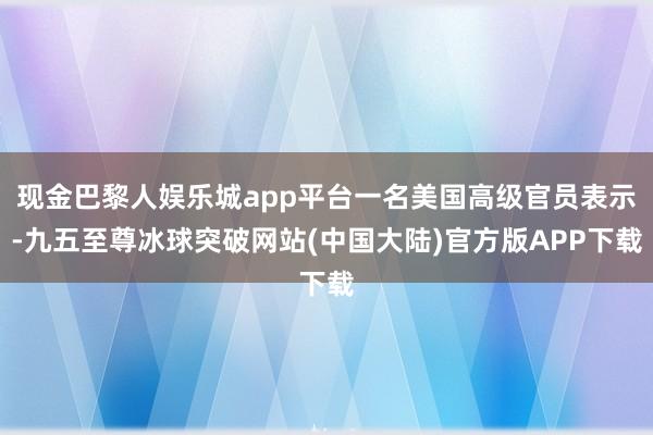 现金巴黎人娱乐城app平台一名美国高级官员表示-九五至尊冰球突破网站(中国大陆)官方版APP下载