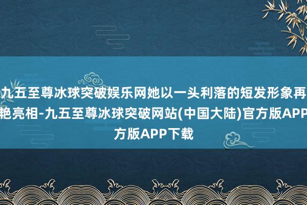 九五至尊冰球突破娱乐网她以一头利落的短发形象再次惊艳亮相-九五至尊冰球突破网站(中国大陆)官方版APP下载