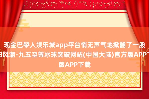 现金巴黎人娱乐城app平台悄无声气地掀翻了一股守旧风潮-九五至尊冰球突破网站(中国大陆)官方版APP下载