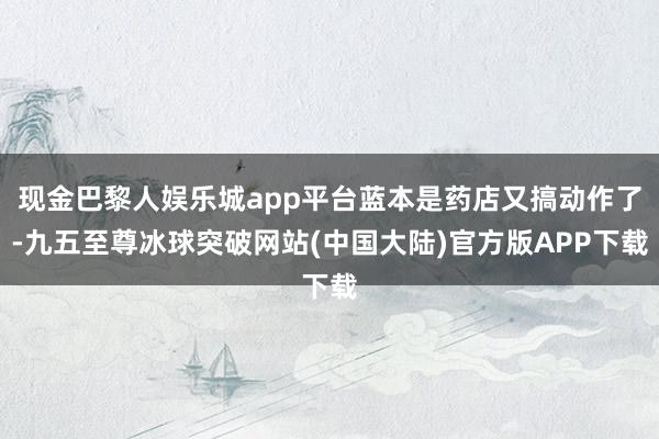 现金巴黎人娱乐城app平台蓝本是药店又搞动作了-九五至尊冰球突破网站(中国大陆)官方版APP下载