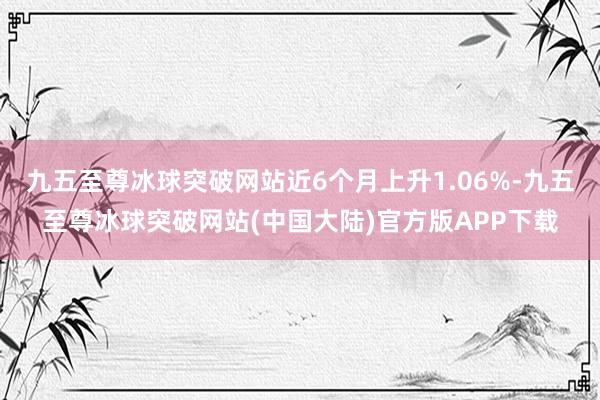 九五至尊冰球突破网站近6个月上升1.06%-九五至尊冰球突破网站(中国大陆)官方版APP下载