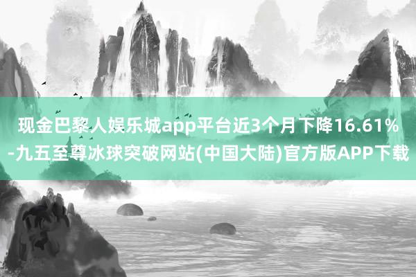 现金巴黎人娱乐城app平台近3个月下降16.61%-九五至尊冰球突破网站(中国大陆)官方版APP下载