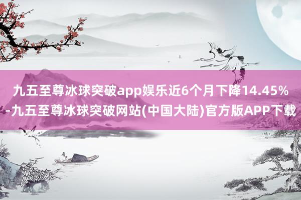 九五至尊冰球突破app娱乐近6个月下降14.45%-九五至尊冰球突破网站(中国大陆)官方版APP下载