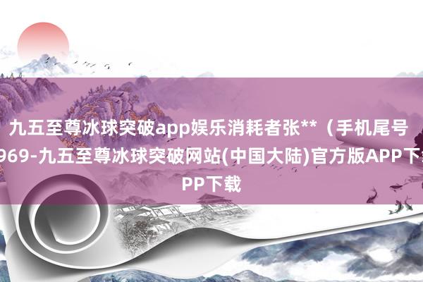 九五至尊冰球突破app娱乐消耗者张**（手机尾号 7969-九五至尊冰球突破网站(中国大陆)官方版APP下载