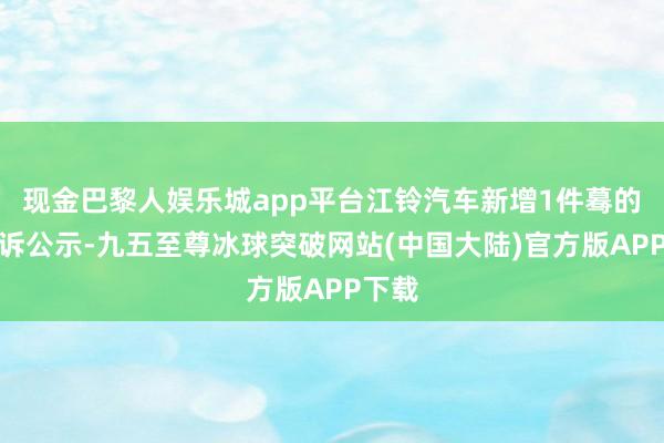 现金巴黎人娱乐城app平台江铃汽车新增1件蓦的者投诉公示-九五至尊冰球突破网站(中国大陆)官方版APP下载