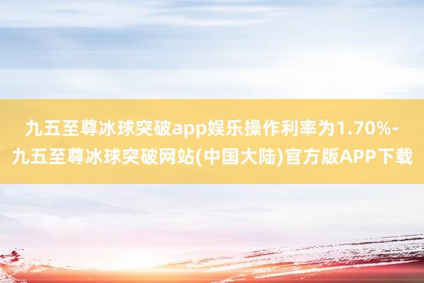 九五至尊冰球突破app娱乐操作利率为1.70%-九五至尊冰球突破网站(中国大陆)官方版APP下载