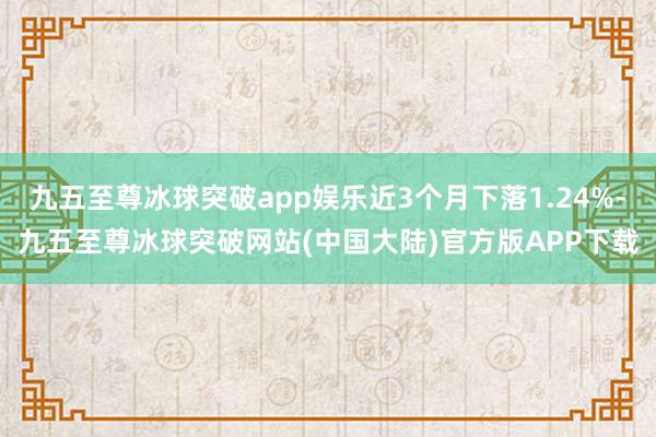 九五至尊冰球突破app娱乐近3个月下落1.24%-九五至尊冰球突破网站(中国大陆)官方版APP下载