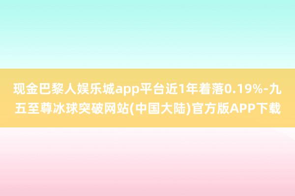 现金巴黎人娱乐城app平台近1年着落0.19%-九五至尊冰球突破网站(中国大陆)官方版APP下载