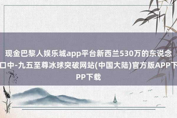 现金巴黎人娱乐城app平台新西兰530万的东说念主口中-九五至尊冰球突破网站(中国大陆)官方版APP下载