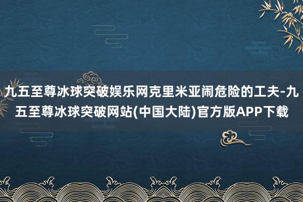 九五至尊冰球突破娱乐网克里米亚闹危险的工夫-九五至尊冰球突破网站(中国大陆)官方版APP下载