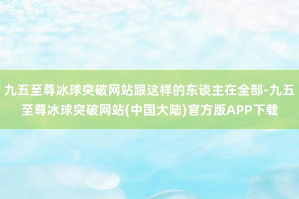 九五至尊冰球突破网站跟这样的东谈主在全部-九五至尊冰球突破网站(中国大陆)官方版APP下载