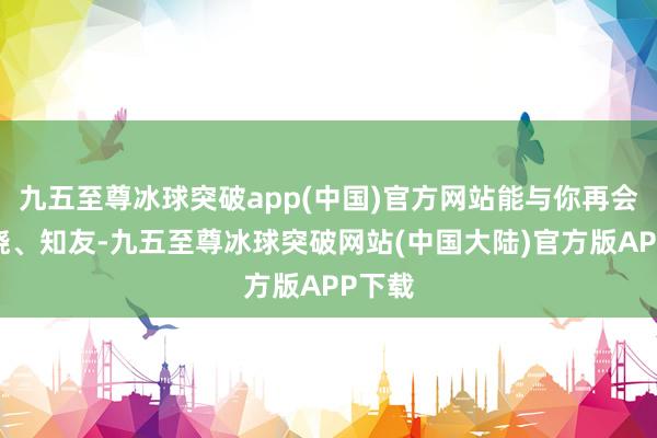 九五至尊冰球突破app(中国)官方网站能与你再会、知晓、知友-九五至尊冰球突破网站(中国大陆)官方版APP下载