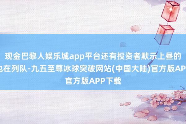 现金巴黎人娱乐城app平台还有投资者默示上昼的买单也在列队-九五至尊冰球突破网站(中国大陆)官方版APP下载