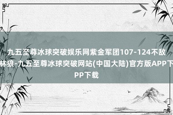 九五至尊冰球突破娱乐网紫金军团107-124不敌丛林狼-九五至尊冰球突破网站(中国大陆)官方版APP下载