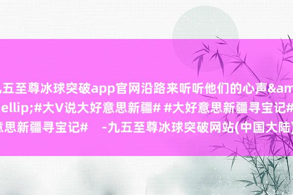 九五至尊冰球突破app官网沿路来听听他们的心声&hellip;&hellip;#大V说大好意思新疆# #大好意思新疆寻宝记#    -九五至尊冰球突破网站(中国大陆)官方版APP下载