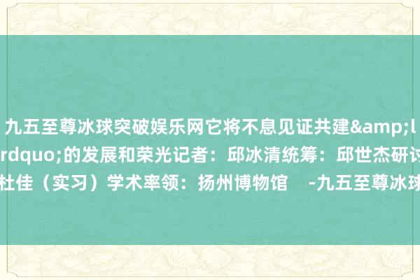 九五至尊冰球突破娱乐网它将不息见证共建&ldquo;一带一齐&rdquo;的发展和荣光记者：邱冰清统筹：邱世杰研讨：杜佳（实习）学术率领：扬州博物馆    -九五至尊冰球突破网站(中国大陆)官方版APP下载