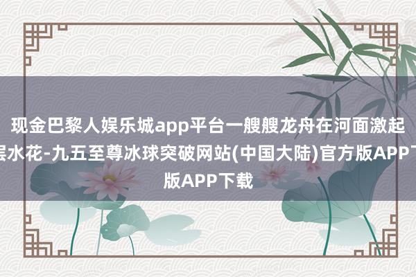 现金巴黎人娱乐城app平台一艘艘龙舟在河面激起层层水花-九五至尊冰球突破网站(中国大陆)官方版APP下载