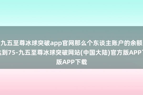 九五至尊冰球突破app官网那么个东谈主账户的余额将达到75-九五至尊冰球突破网站(中国大陆)官方版APP下载