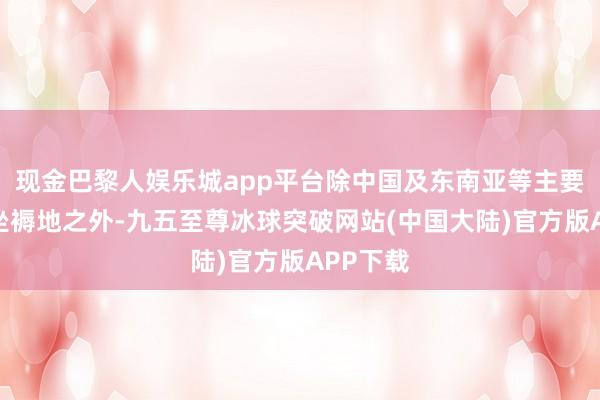 现金巴黎人娱乐城app平台除中国及东南亚等主要新动力坐褥地之外-九五至尊冰球突破网站(中国大陆)官方版APP下载