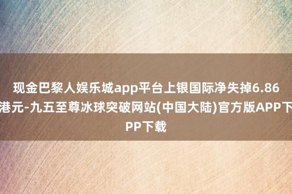 现金巴黎人娱乐城app平台上银国际净失掉6.86亿港元-九五至尊冰球突破网站(中国大陆)官方版APP下载