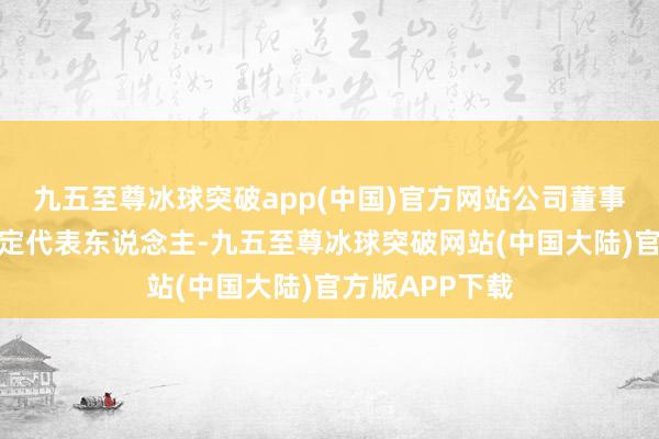 九五至尊冰球突破app(中国)官方网站公司董事长为公司的法定代表东说念主-九五至尊冰球突破网站(中国大陆)官方版APP下载