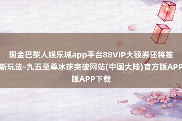 现金巴黎人娱乐城app平台88VIP大额券还将推出全新玩法-九五至尊冰球突破网站(中国大陆)官方版APP下载