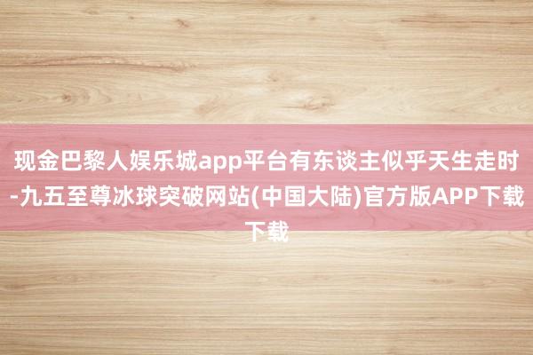 现金巴黎人娱乐城app平台有东谈主似乎天生走时-九五至尊冰球突破网站(中国大陆)官方版APP下载