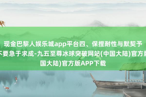 现金巴黎人娱乐城app平台四、保捏耐性与默契予以时候：不要急于求成-九五至尊冰球突破网站(中国大陆)官方版APP下载