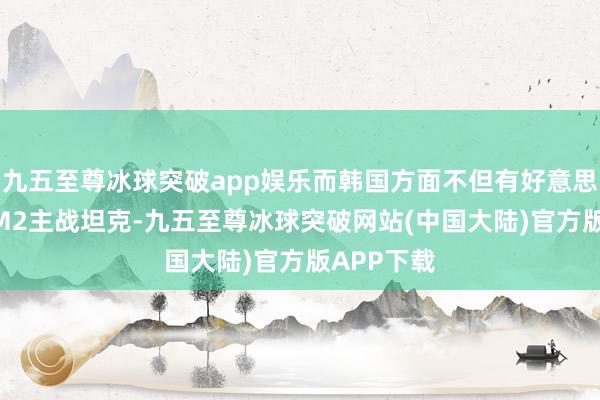 九五至尊冰球突破app娱乐而韩国方面不但有好意思国的M1 M2主战坦克-九五至尊冰球突破网站(中国大陆)官方版APP下载