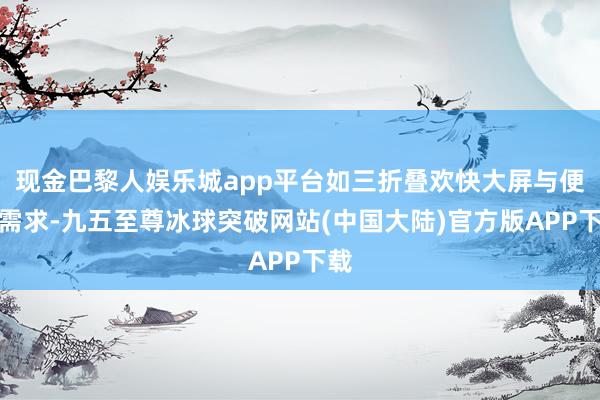 现金巴黎人娱乐城app平台如三折叠欢快大屏与便携需求-九五至尊冰球突破网站(中国大陆)官方版APP下载