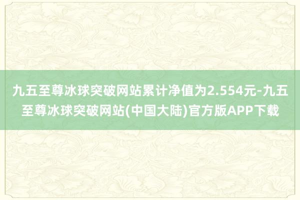 九五至尊冰球突破网站累计净值为2.554元-九五至尊冰球突破网站(中国大陆)官方版APP下载