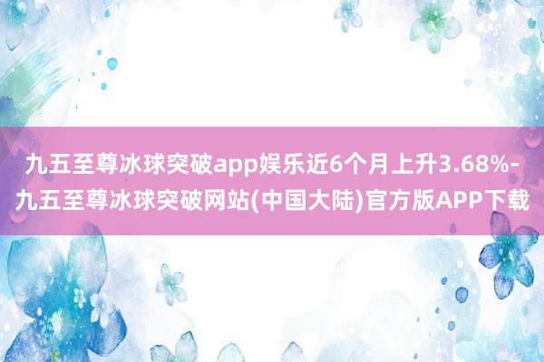 九五至尊冰球突破app娱乐近6个月上升3.68%-九五至尊冰球突破网站(中国大陆)官方版APP下载