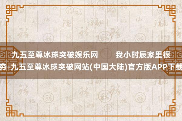 九五至尊冰球突破娱乐网        我小时辰家里很穷-九五至尊冰球突破网站(中国大陆)官方版APP下载