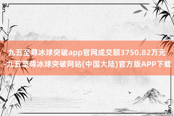 九五至尊冰球突破app官网成交额3750.82万元-九五至尊冰球突破网站(中国大陆)官方版APP下载