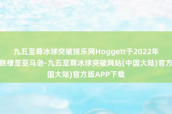 九五至尊冰球突破娱乐网Hoggett于2022年齿首从乐购跳槽至亚马逊-九五至尊冰球突破网站(中国大陆)官方版APP下载