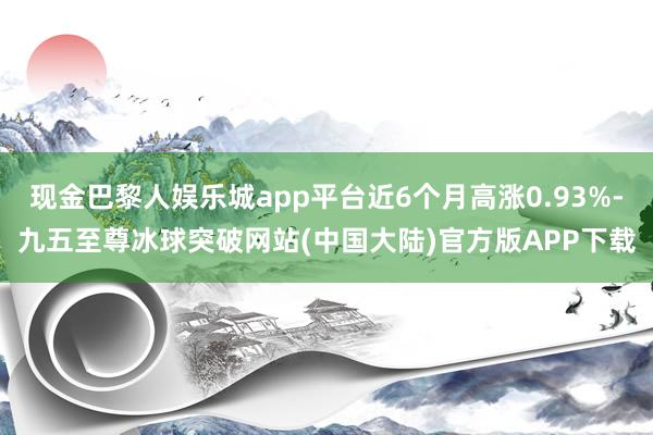 现金巴黎人娱乐城app平台近6个月高涨0.93%-九五至尊冰球突破网站(中国大陆)官方版APP下载