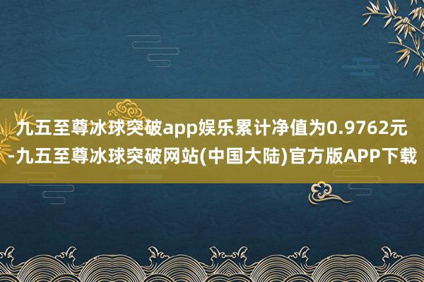 九五至尊冰球突破app娱乐累计净值为0.9762元-九五至尊冰球突破网站(中国大陆)官方版APP下载