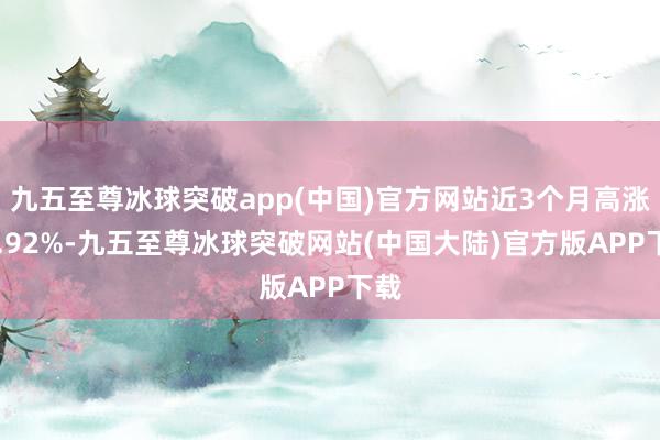 九五至尊冰球突破app(中国)官方网站近3个月高涨14.92%-九五至尊冰球突破网站(中国大陆)官方版APP下载